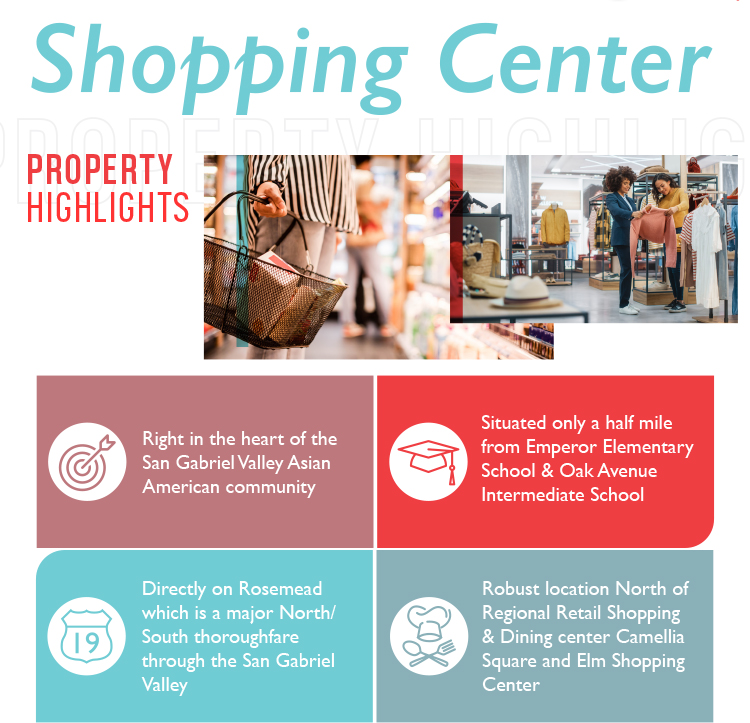 Shopping Center | PROPERTY HIGHLIGHTS: Right in the heart of the San Gabriel Valley Asian American community | Situated only a half mile from Emperor Elementary School & Oak Avenue Intermediate School | Directly on Rosemead which is a major North/South thoroughfare through the San Gabriel Valley | Robust location North of Regional Retail Shopping & Dining center Camellia Square and Elm Shopping Center